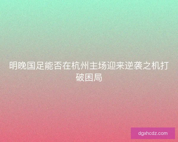 明晚国足能否在杭州主场迎来逆袭之机打破困局
