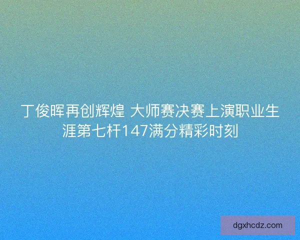 丁俊晖再创辉煌 大师赛决赛上演职业生涯第七杆147满分精彩时刻