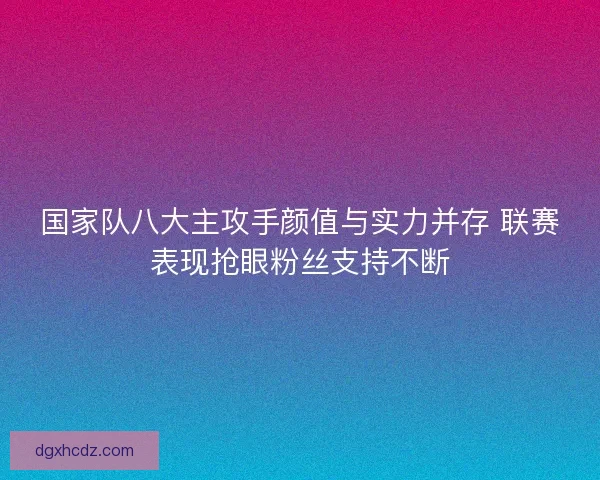 国家队八大主攻手颜值与实力并存 联赛表现抢眼粉丝支持不断