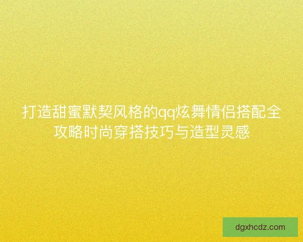 打造甜蜜默契风格的qq炫舞情侣搭配全攻略时尚穿搭技巧与造型灵感