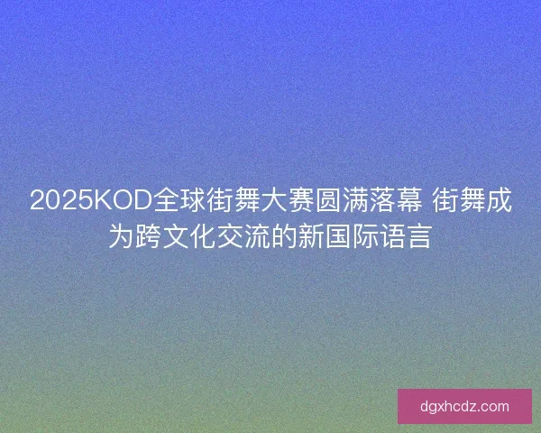 2025KOD全球街舞大赛圆满落幕 街舞成为跨文化交流的新国际语言