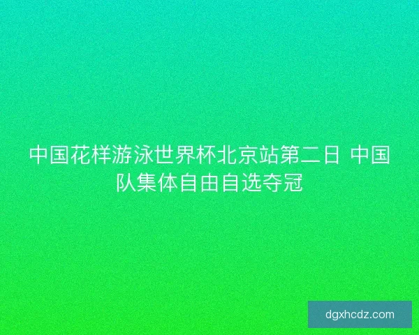 中国花样游泳世界杯北京站第二日 中国队集体自由自选夺冠