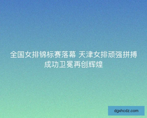 全国女排锦标赛落幕 天津女排顽强拼搏成功卫冕再创辉煌