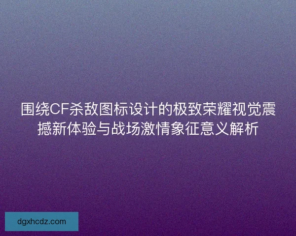 围绕CF杀敌图标设计的极致荣耀视觉震撼新体验与战场激情象征意义解析
