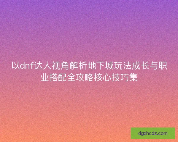 以dnf达人视角解析地下城玩法成长与职业搭配全攻略核心技巧集