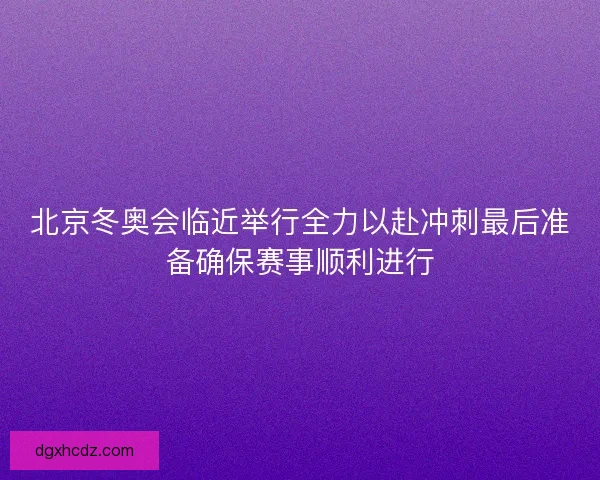 北京冬奥会临近举行全力以赴冲刺最后准备确保赛事顺利进行