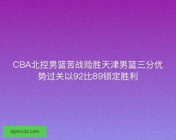 CBA北控男篮苦战险胜天津男篮三分优势过关以92比89锁定胜利
