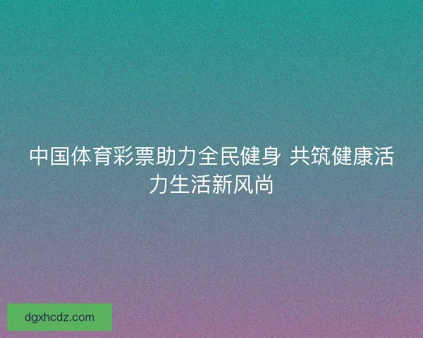 中国体育彩票助力全民健身 共筑健康活力生活新风尚
