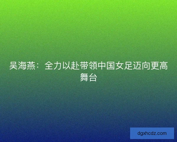 吴海燕：全力以赴带领中国女足迈向更高舞台
