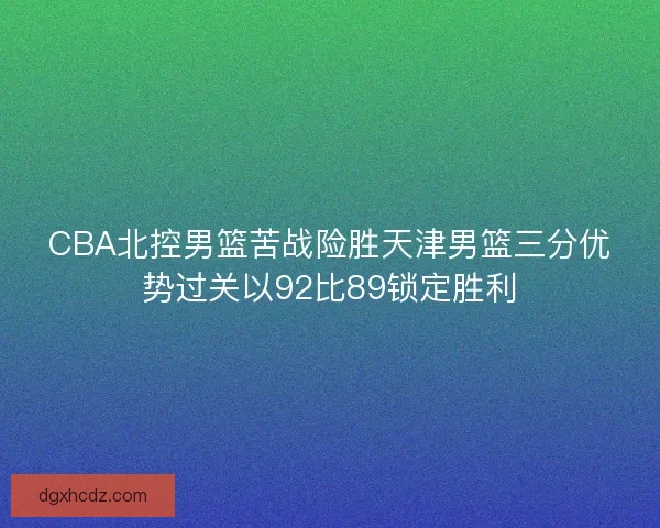 CBA北控男篮苦战险胜天津男篮三分优势过关以92比89锁定胜利