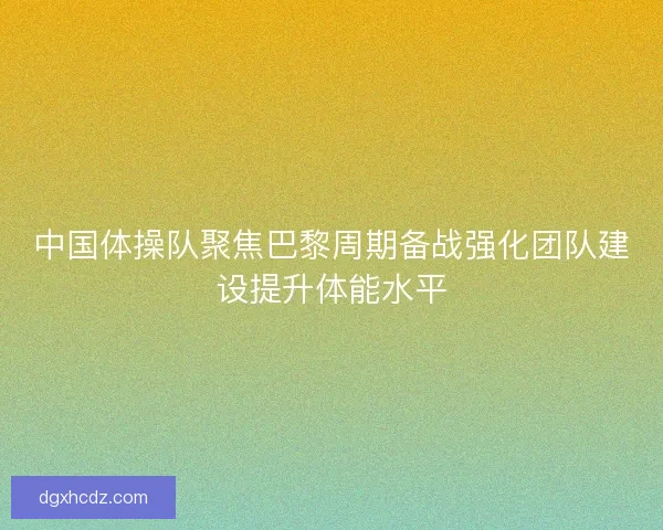 中国体操队聚焦巴黎周期备战强化团队建设提升体能水平
