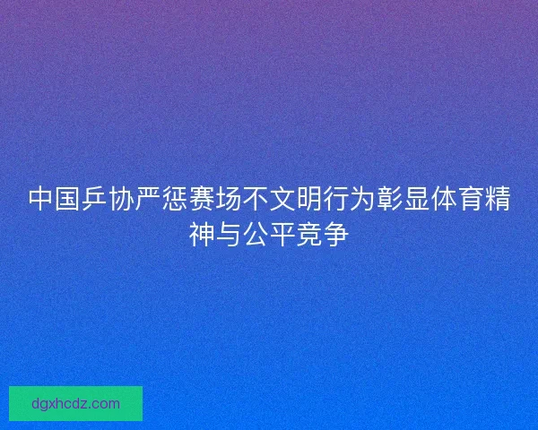 中国乒协严惩赛场不文明行为彰显体育精神与公平竞争