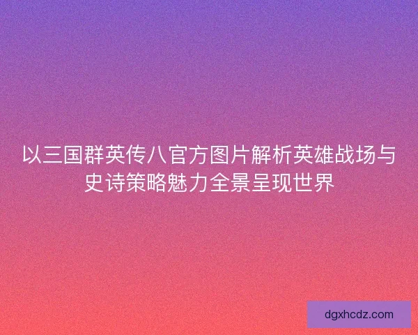 以三国群英传八官方图片解析英雄战场与史诗策略魅力全景呈现世界
