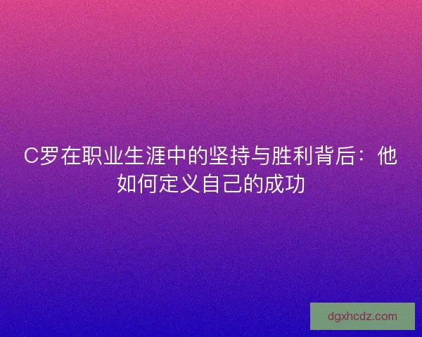 C罗在职业生涯中的坚持与胜利背后：他如何定义自己的成功
