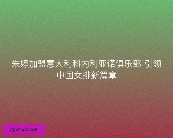 朱婷加盟意大利科内利亚诺俱乐部 引领中国女排新篇章