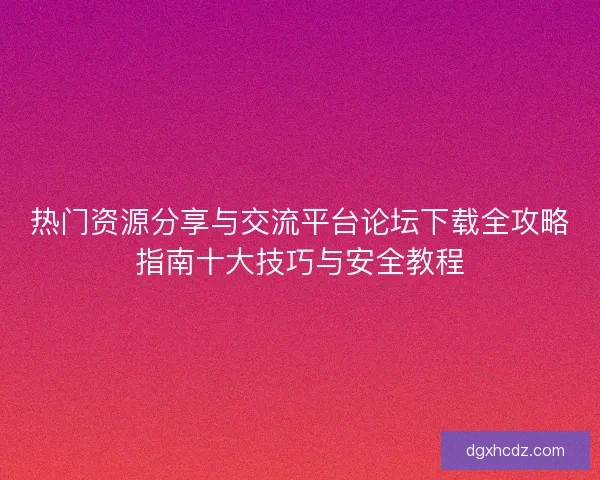 热门资源分享与交流平台论坛下载全攻略指南十大技巧与安全教程